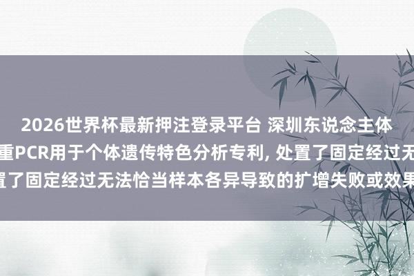 2026世界杯最新押注登录平台 深圳东说念主体密码基因恳求集成式多重PCR用于个体遗传特色分析专利， 处置了固定经过无法恰当样本各异导致的扩增失败或效果低下的问题