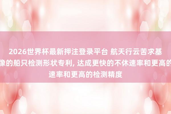 2026世界杯最新押注登录平台 航天行云苦求基于遥感影像的船只检测形状专利， 达成更快的不休速率和更高的检测精度