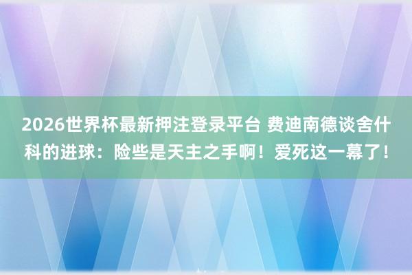 2026世界杯最新押注登录平台 费迪南德谈舍什科的进球：险些是天主之手啊！爱死这一幕了！