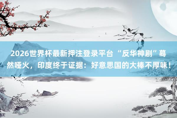 2026世界杯最新押注登录平台 “反华神剧”蓦然哑火，印度终于证据：好意思国的大棒不厚味！