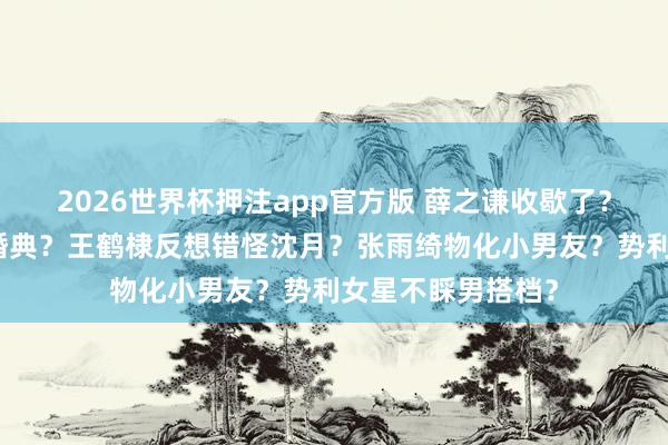 2026世界杯押注app官方版 薛之谦收歇了？何猷君被逼补办婚典？王鹤棣反想错怪沈月？张雨绮物化小男友？势利女星不睬男搭档？