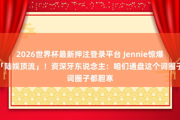 2026世界杯最新押注登录平台 Jennie惊爆曾来回「陆娱顶流」！资深牙东说念主：咱们通盘这个词圈子都胆寒