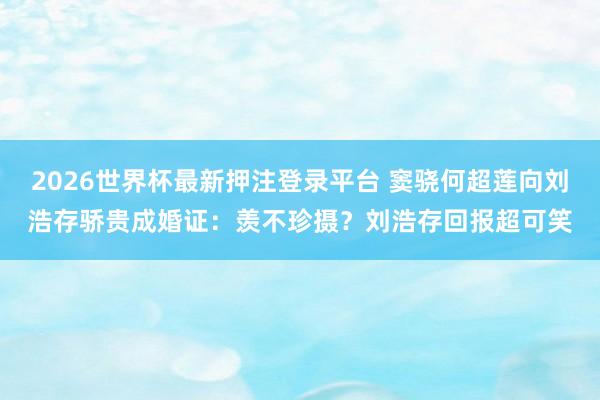 2026世界杯最新押注登录平台 窦骁何超莲向刘浩存骄贵成婚证：羡不珍摄？刘浩存回报超可笑