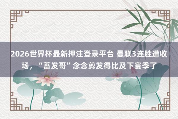 2026世界杯最新押注登录平台 曼联3连胜遭收场，“蓄发哥”念念剪发得比及下赛季了