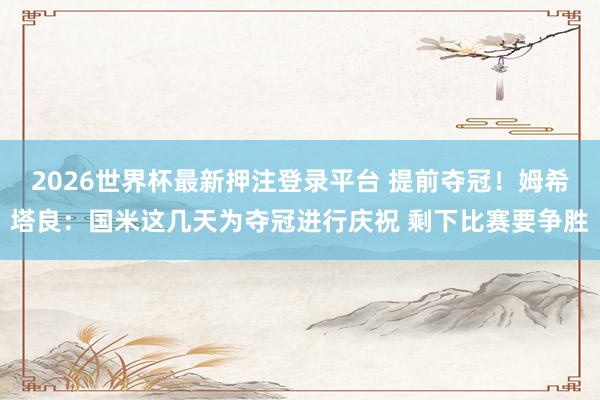 2026世界杯最新押注登录平台 提前夺冠！姆希塔良：国米这几天为夺冠进行庆祝 剩下比赛要争胜