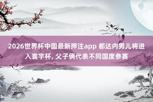 2026世界杯中国最新押注app 都达内男儿将进入寰宇杯， 父子俩代表不同国度参赛