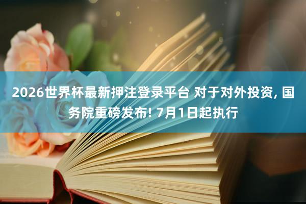 2026世界杯最新押注登录平台 对于对外投资， 国务院重磅发布! 7月1日起执行