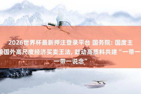 2026世界杯最新押注登录平台 国务院: 国度主动对接国外高尺度经济买卖王法， 鼓动高质料共建“一带一说念”