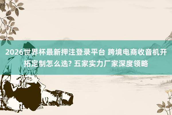 2026世界杯最新押注登录平台 跨境电商收音机开拓定制怎么选? 五家实力厂家深度领略