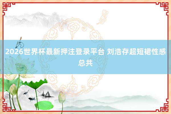2026世界杯最新押注登录平台 刘浩存超短裙性感总共
