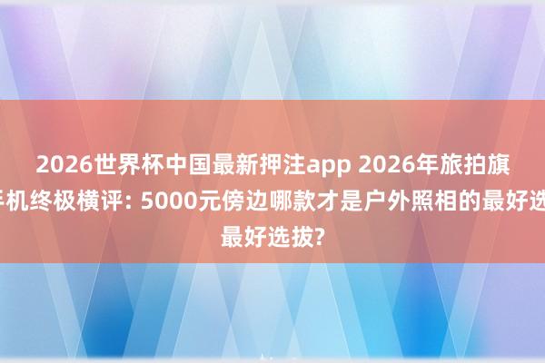 2026世界杯中国最新押注app 2026年旅拍旗舰手机终极横评: 5000元傍边哪款才是户外照相的最好选拔?