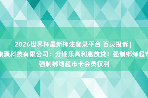 2026世界杯最新押注登录平台 百灵投诉 | 深圳分期乐集聚科技有限公司：分期乐高利息放贷！强制绑缚超市卡会员权利