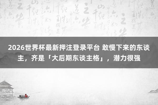 2026世界杯最新押注登录平台 敢慢下来的东谈主，齐是「大后期东谈主格」，潜力很强