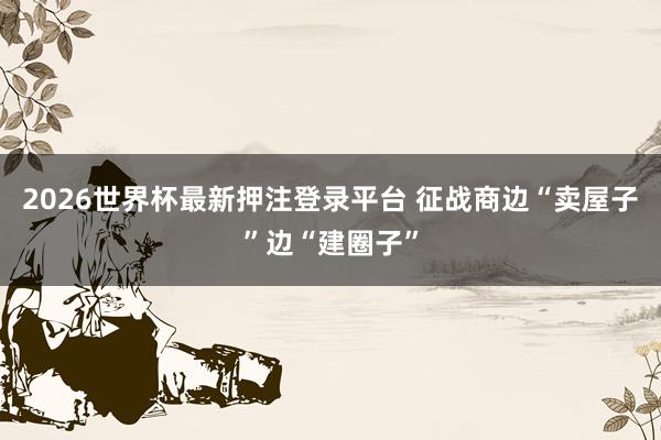 2026世界杯最新押注登录平台 征战商边“卖屋子”边“建圈子”
