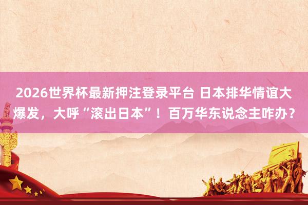 2026世界杯最新押注登录平台 日本排华情谊大爆发，大呼“滚出日本”！百万华东说念主咋办？