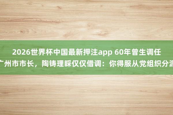 2026世界杯中国最新押注app 60年曾生调任广州市市长，陶铸理睬仅仅借调：你得服从党组织分派