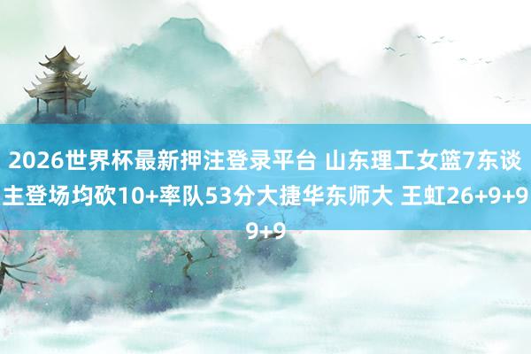 2026世界杯最新押注登录平台 山东理工女篮7东谈主登场均砍10+率队53分大捷华东师大 王虹26+9+9