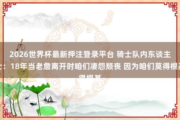 2026世界杯最新押注登录平台 骑士队内东谈主士:18年当老詹离开时咱们凄怨颓丧 因为咱们莫得根基
