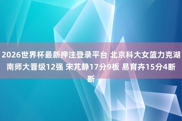 2026世界杯最新押注登录平台 北京科大女篮力克湖南师大晋级12强 宋芃静17分9板 易育卉15分4断