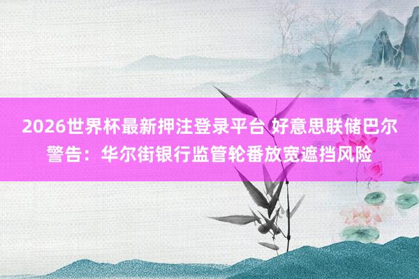 2026世界杯最新押注登录平台 好意思联储巴尔警告：华尔街银行监管轮番放宽遮挡风险