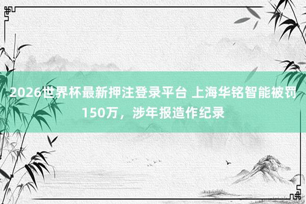 2026世界杯最新押注登录平台 上海华铭智能被罚150万，涉年报造作纪录