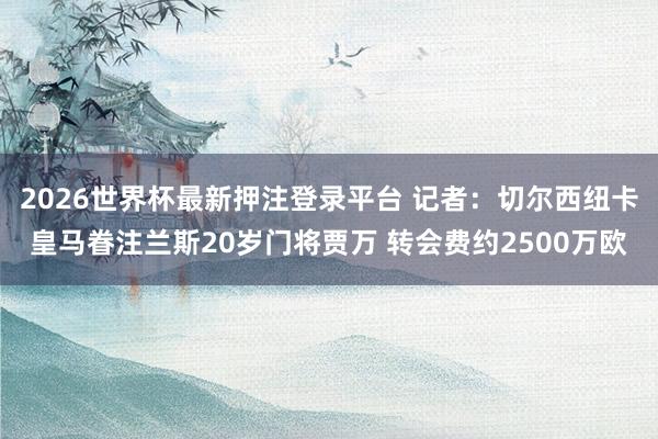 2026世界杯最新押注登录平台 记者：切尔西纽卡皇马眷注兰斯20岁门将贾万 转会费约2500万欧