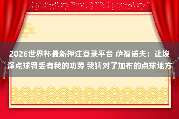 2026世界杯最新押注登录平台 萨福诺夫：让埃泽点球罚丢有我的功劳 我猜对了加布的点球地方