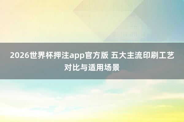 2026世界杯押注app官方版 五大主流印刷工艺对比与适用场景