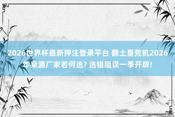 2026世界杯最新押注登录平台 翻土垦荒机2026年泉源厂家若何选? 选错阻误一季开辟!