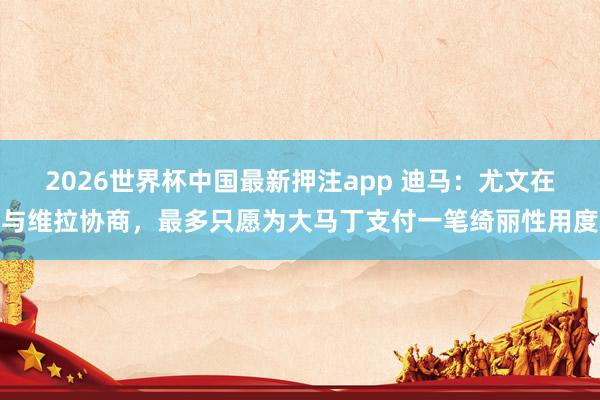 2026世界杯中国最新押注app 迪马：尤文在与维拉协商，最多只愿为大马丁支付一笔绮丽性用度