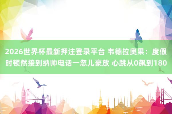 2026世界杯最新押注登录平台 韦德拉奥果：度假时顿然接到纳帅电话一忽儿豪放 心跳从0飙到180