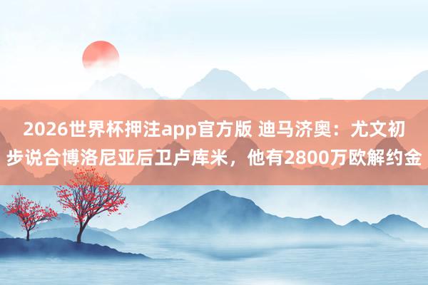 2026世界杯押注app官方版 迪马济奥：尤文初步说合博洛尼亚后卫卢库米，他有2800万欧解约金