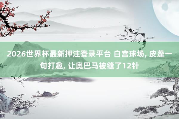 2026世界杯最新押注登录平台 白宫球场， 皮蓬一句打趣， 让奥巴马被缝了12针