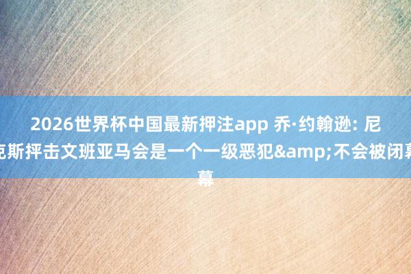 2026世界杯中国最新押注app 乔·约翰逊: 尼克斯抨击文班亚马会是一个一级恶犯&不会被闭幕