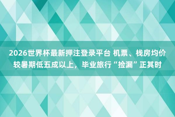 2026世界杯最新押注登录平台 机票、栈房均价较暑期低五成以上,毕业旅行“捡漏”正其时
