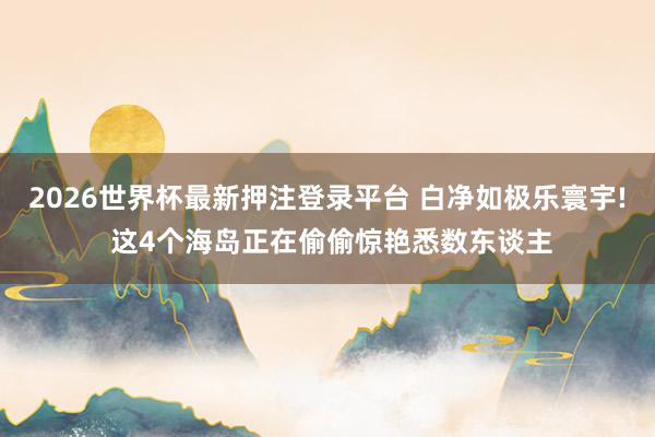 2026世界杯最新押注登录平台 白净如极乐寰宇! 这4个海岛正在偷偷惊艳悉数东谈主