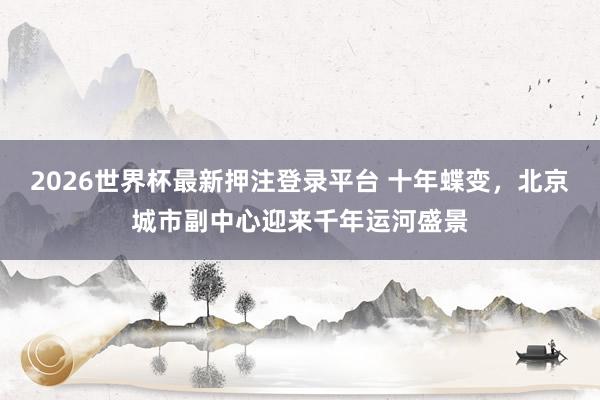 2026世界杯最新押注登录平台 十年蝶变，北京城市副中心迎来千年运河盛景