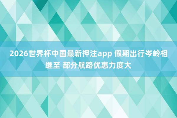2026世界杯中国最新押注app 假期出行岑岭相继至 部分航路优惠力度大