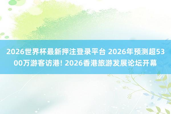 2026世界杯最新押注登录平台 2026年预测超5300万游客访港! 2026香港旅游发展论坛开幕