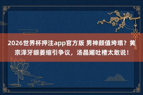 2026世界杯押注app官方版 男神颜值垮塌?黄宗泽牙龈萎缩引争议,汤晶媚吐槽太敢说!