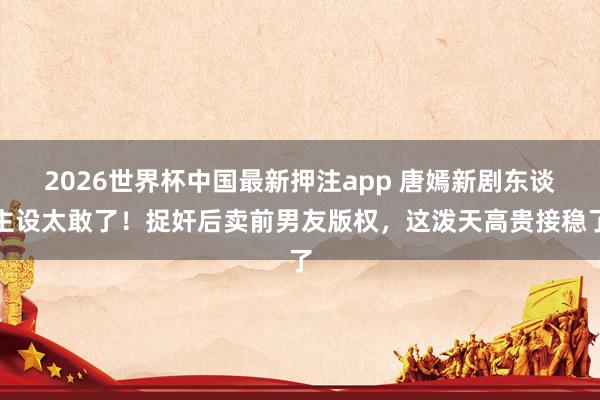 2026世界杯中国最新押注app 唐嫣新剧东谈主设太敢了!捉奸后卖前男友版权,这泼天高贵接稳了