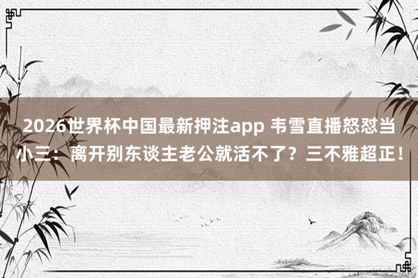 2026世界杯中国最新押注app 韦雪直播怒怼当小三：离开别东谈主老公就活不了？三不雅超正！
