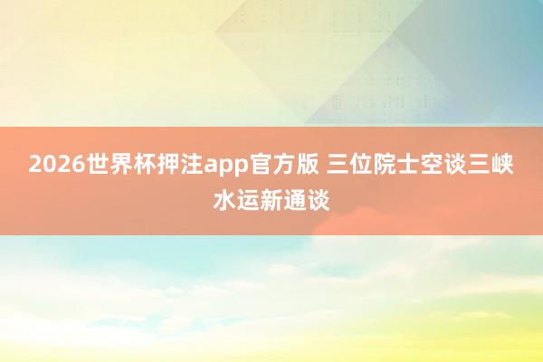 2026世界杯押注app官方版 三位院士空谈三峡水运新通谈