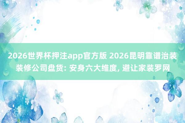 2026世界杯押注app官方版 2026昆明靠谱治装装修公司盘货: 安身六大维度， 避让家装罗网