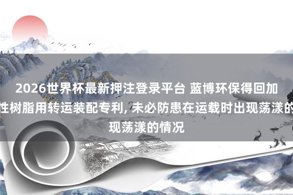 2026世界杯最新押注登录平台 蓝博环保得回加工水性树脂用转运装配专利， 未必防患在运载时出现荡漾的情况