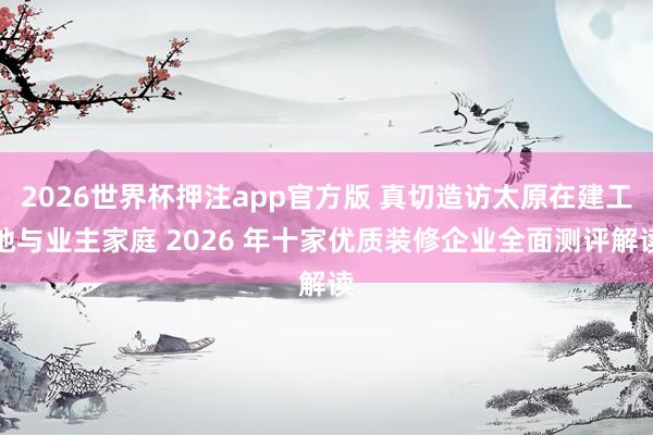 2026世界杯押注app官方版 真切造访太原在建工地与业主家庭 2026 年十家优质装修企业全面测评解读