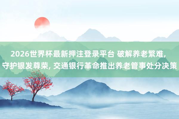 2026世界杯最新押注登录平台 破解养老繁难, 守护银发尊荣, 交通银行革命推出养老管事处分决策