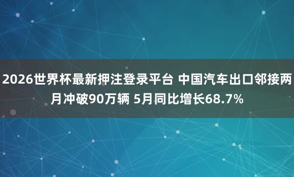 2026世界杯最新押注登录平台 中国汽车出口邻接两月冲破90万辆 5月同比增长68.7%