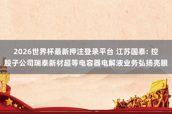 2026世界杯最新押注登录平台 江苏国泰: 控股子公司瑞泰新材超等电容器电解液业务弘扬亮眼