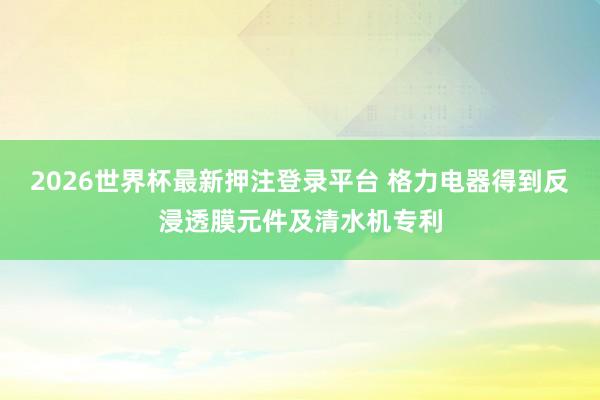 2026世界杯最新押注登录平台 格力电器得到反浸透膜元件及清水机专利